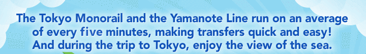The Tokyo Monorail and the Yamanote Line run on an average of every five minutes, making transfers quick and easy! And during the trip to Tokyo, enjoy the view of the sea. 